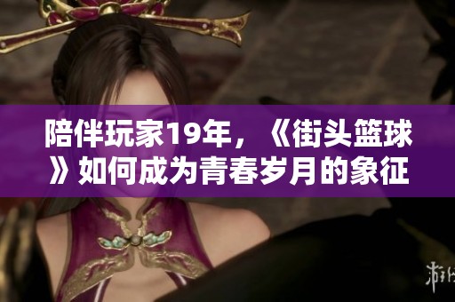 陪伴玩家19年，《街頭籃球》如何成為青春歲月的象征與回憶