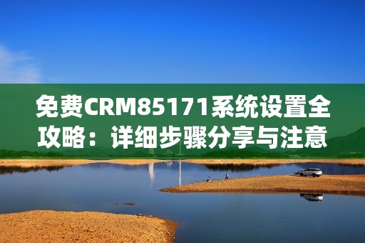 免費(fèi)CRM85171系統(tǒng)設(shè)置全攻略：詳細(xì)步驟分享與注意事項(xiàng)解析