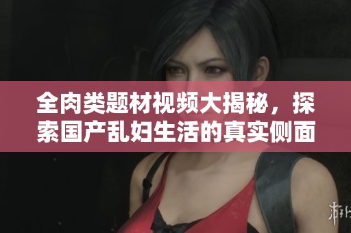 全肉類題材視頻大揭秘，探索國產(chǎn)亂婦生活的真實(shí)側(cè)面與故事