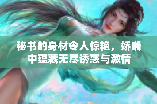 秘書的身材令人驚艷，嬌喘中蘊藏?zé)o盡誘惑與激情