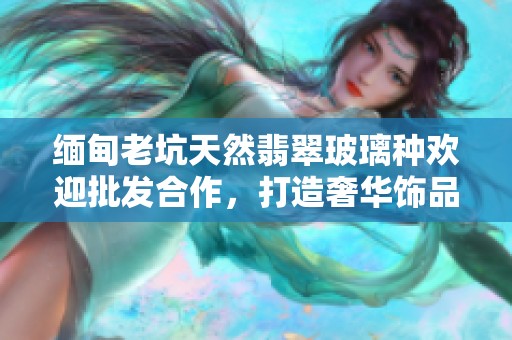 緬甸老坑天然翡翠玻璃種歡迎批發(fā)合作，打造奢華飾品之選
