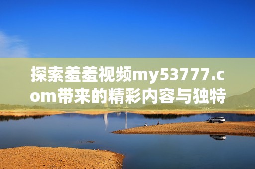 探索羞羞視頻my53777.com帶來的精彩內(nèi)容與獨特體驗
