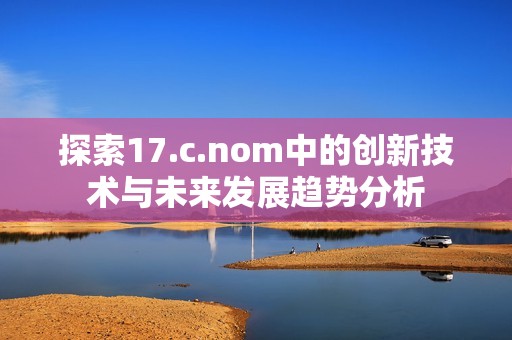 探索17.c.nom中的創(chuàng)新技術與未來發(fā)展趨勢分析