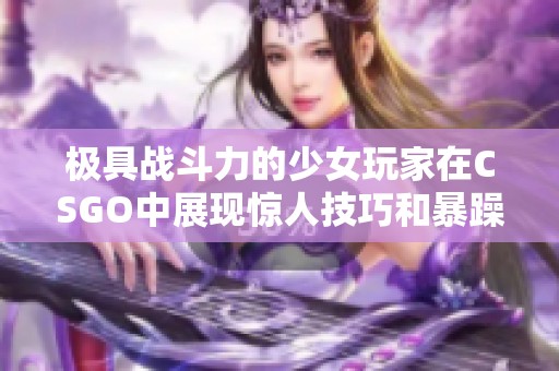 極具戰(zhàn)斗力的少女玩家在CSGO中展現(xiàn)驚人技巧和暴躁風格