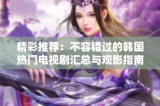 精彩推薦：不容錯過的韓國熱門電視劇匯總與觀影指南