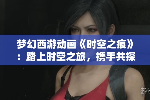 夢幻西游動(dòng)畫《時(shí)空之痕》：踏上時(shí)空之旅，攜手共探西域奇遇