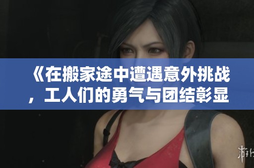 《在搬家途中遭遇意外挑戰(zhàn)，工人們的勇氣與團結彰顯人性光輝》