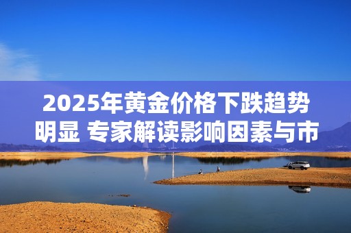 2025年黃金價格下跌趨勢明顯 專家解讀影響因素與市場前景