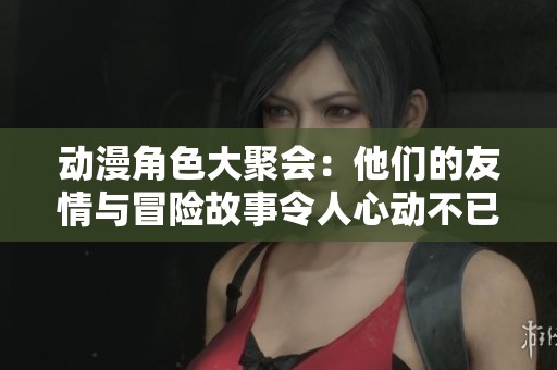 動漫角色大聚會：他們的友情與冒險故事令人心動不已