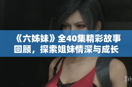 《六姊妹》全40集精彩故事回顧，探索姐妹情深與成長(zhǎng)歷程的感人旅程