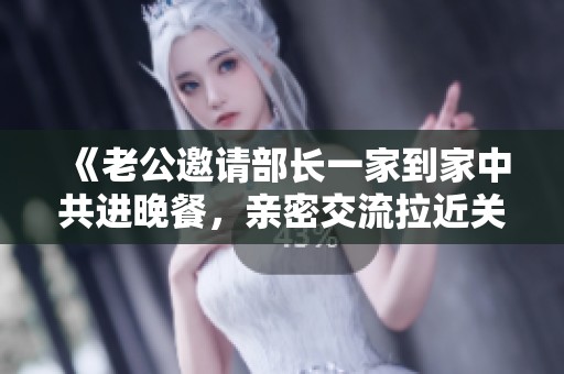 《老公邀請部長一家到家中共進(jìn)晚餐，親密交流拉近關(guān)系》