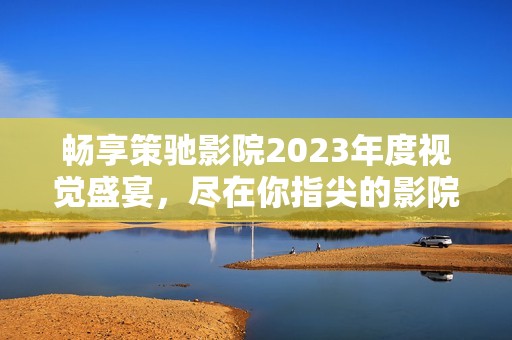 暢享策馳影院2023年度視覺盛宴，盡在你指尖的影院體驗(yàn)
