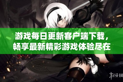 游戲每日更新客戶端下載，暢享最新精彩游戲體驗(yàn)盡在gamestoday