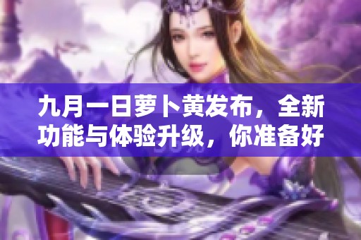 九月一日蘿卜黃發(fā)布，全新功能與體驗(yàn)升級(jí)，你準(zhǔn)備好了嗎