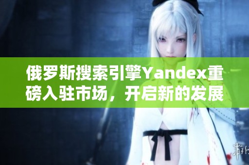 俄羅斯搜索引擎Yandex重磅入駐市場，開啟新的發(fā)展篇章