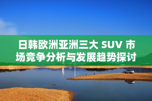 日韓歐洲亞洲三大 SUV 市場競爭分析與發(fā)展趨勢探討