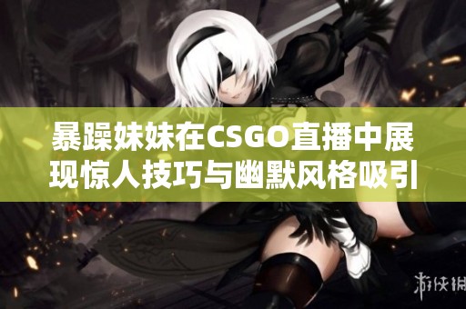 暴躁妹妹在CSGO直播中展現(xiàn)驚人技巧與幽默風格吸引眾多粉絲