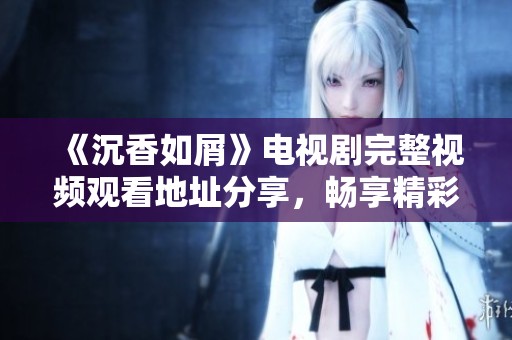 《沉香如屑》電視劇完整視頻觀看地址分享，暢享精彩劇情與角色魅力