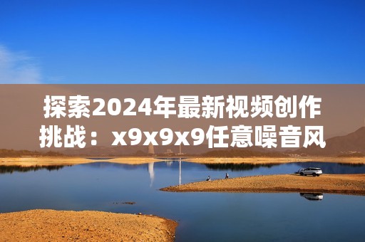 探索2024年最新視頻創(chuàng)作挑戰(zhàn)：x9x9x9任意噪音風(fēng)潮來襲