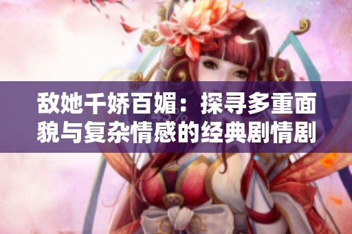 敵她千嬌百媚：探尋多重面貌與復雜情感的經典劇情劇作