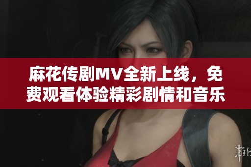 麻花傳劇MV全新上線，免費觀看體驗精彩劇情和音樂魅力
