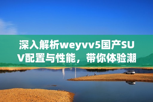 深入解析weyvv5國產SUV配置與性能，帶你體驗潮流駕駛新選擇
