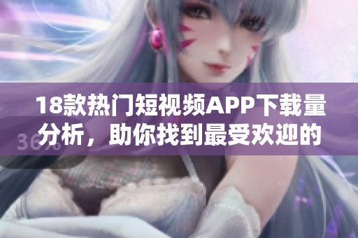 18款熱門短視頻APP下載量分析，助你找到最受歡迎的應(yīng)用平臺