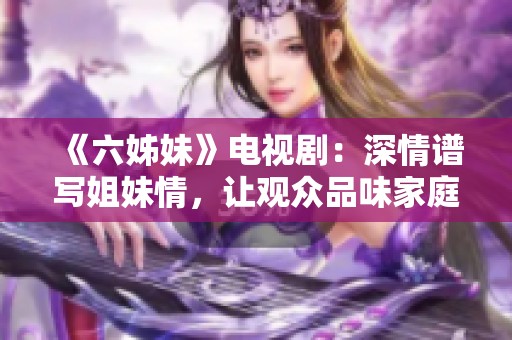 《六姊妹》電視劇：深情譜寫姐妹情，讓觀眾品味家庭與愛的真諦