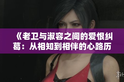 《老衛(wèi)與淑容之間的愛(ài)恨糾葛:從相知到相伴的心路歷程》 《老衛(wèi)與淑容之間的愛(ài)恨糾葛:從相知到相伴的心路歷程》