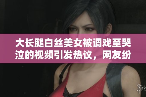 大長腿白絲美女被調戲至哭泣的視頻引發(fā)熱議，網友紛紛圍觀評論