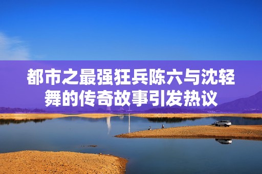 都市之最強(qiáng)狂兵陳六與沈輕舞的傳奇故事引發(fā)熱議