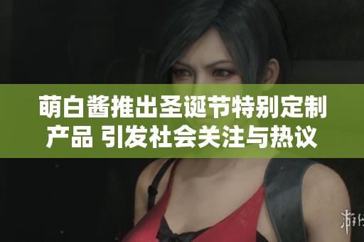 萌白醬推出圣誕節(jié)特別定制產品 引發(fā)社會關注與熱議
