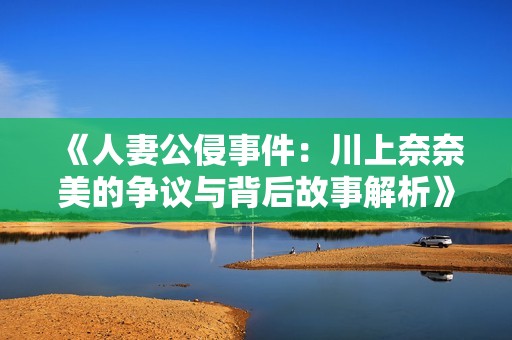 《人妻公侵事件：川上奈奈美的爭議與背后故事解析》