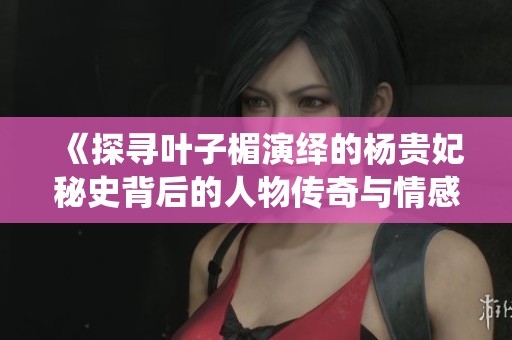 《探尋葉子楣演繹的楊貴妃秘史背后的人物傳奇與情感糾葛》 《探尋葉子楣演繹的楊貴妃秘史背后的人物傳奇與情感糾葛》