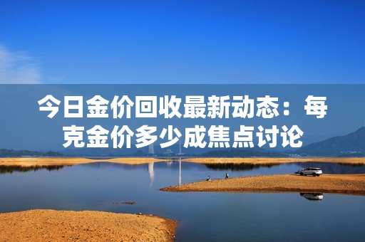 今日金價回收最新動態(tài)：每克金價多少成焦點討論