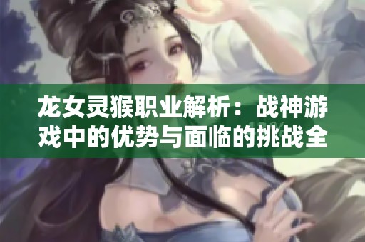 龍女靈猴職業(yè)解析：戰(zhàn)神游戲中的優(yōu)勢與面臨的挑戰(zhàn)全面對(duì)比