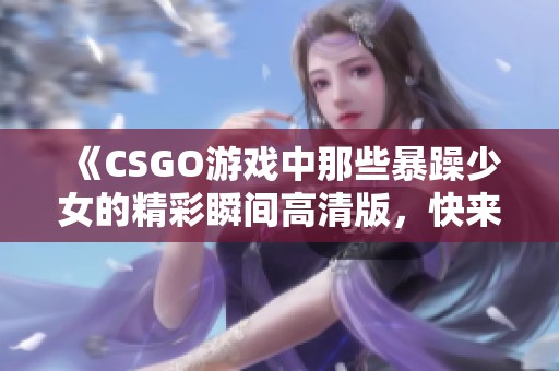 《CSGO游戲中那些暴躁少女的精彩瞬間高清版，快來一睹為快》