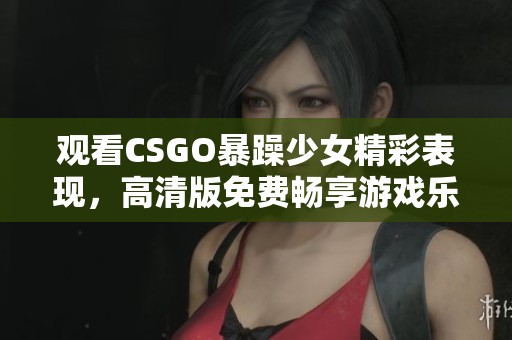 觀看CSGO暴躁少女精彩表現(xiàn)，高清版免費(fèi)暢享游戲樂(lè)趣與激情！