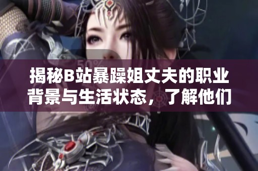 揭秘B站暴躁姐丈夫的職業(yè)背景與生活狀態(tài)，了解他們的愛情故事