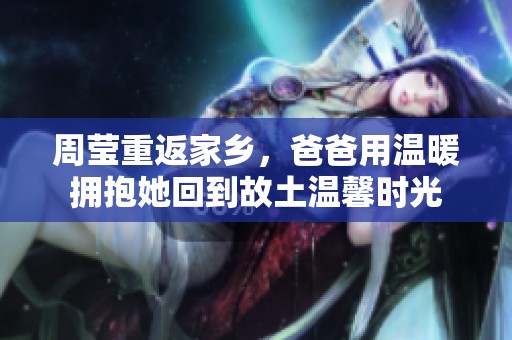 周瑩重返家鄉(xiāng)，爸爸用溫暖擁抱她回到故土溫馨時(shí)光