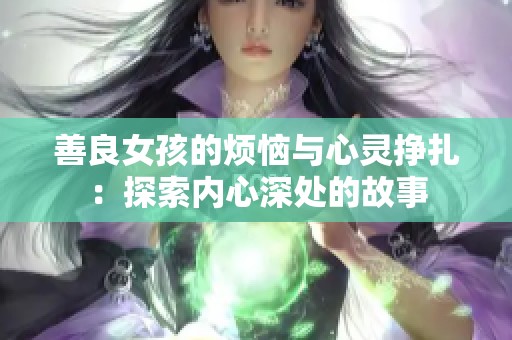 善良女孩的煩惱與心靈掙扎:探索內(nèi)心深處的故事 善良女孩的煩惱與心靈掙扎:探索內(nèi)心深處的故事