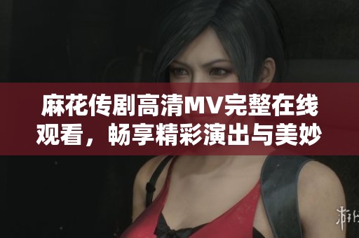 麻花傳劇高清MV完整在線觀看，暢享精彩演出與美妙音樂之旅