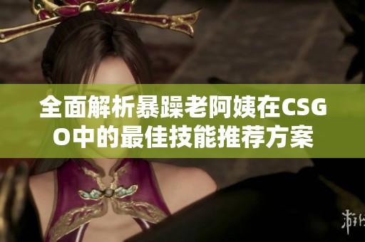 全面解析暴躁老阿姨在CSGO中的最佳技能推薦方案