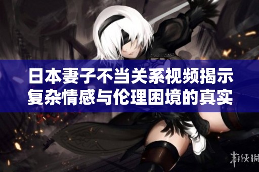 日本妻子不當(dāng)關(guān)系視頻揭示復(fù)雜情感與倫理困境的真實(shí)面貌