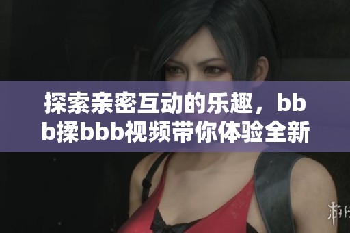 探索親密互動(dòng)的樂(lè)趣，bbb揉bbb視頻帶你體驗(yàn)全新感受