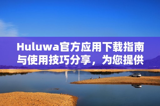 Huluwa官方應(yīng)用下載指南與使用技巧分享，為您提供最佳體驗
