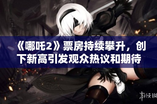 《哪吒2》票房持續(xù)攀升，創(chuàng)下新高引發(fā)觀眾熱議和期待